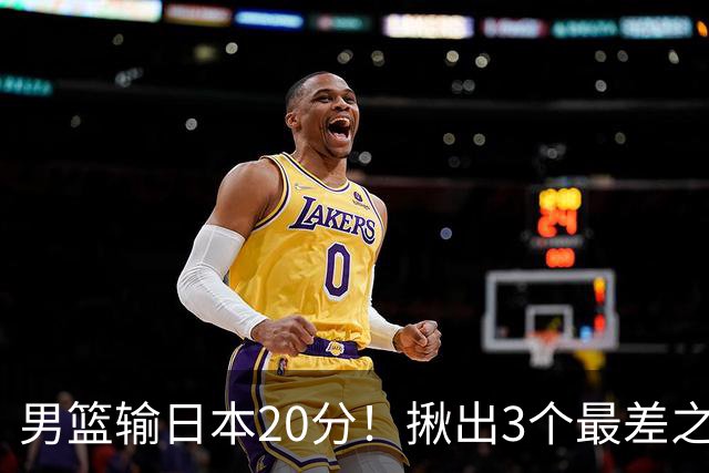 男篮输日本20分！揪出3个最差之人，坑惨了球队